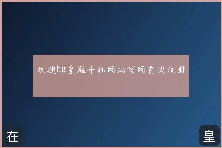 欢迎hg皇冠手机网站官网首次注册